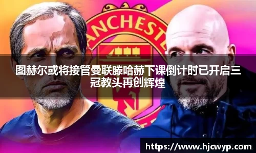 图赫尔或将接管曼联滕哈赫下课倒计时已开启三冠教头再创辉煌